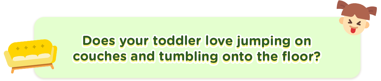 Does your toddler love jumping on couches and tumbling onto the floor?